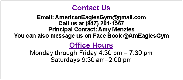 Text Box: Contact UsEmail: AmericanEaglesGym@gmail.comCall us at (847) 201-1567Principal Contact: Amy MenziesYou can also message us on Face Book @AmEaglesGymOffice HoursMonday through Friday 4:30 pm – 7:30 pmSaturdays 9:30 am–2:00 pm 
